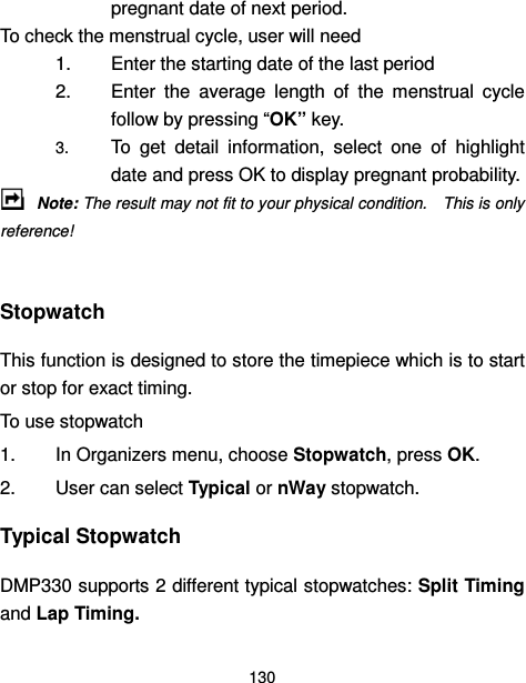  130  pregnant date of next period. To check the menstrual cycle, user will need 1.  Enter the starting date of the last period 2.  Enter  the  average  length  of  the  menstrual  cycle follow by pressing “OK” key. 3. To  get  detail  information,  select  one  of  highlight date and press OK to display pregnant probability.  Note: The result may not fit to your physical condition.    This is only reference!  Stopwatch This function is designed to store the timepiece which is to start or stop for exact timing. To use stopwatch 1.  In Organizers menu, choose Stopwatch, press OK. 2.  User can select Typical or nWay stopwatch. Typical Stopwatch DMP330 supports 2 different typical stopwatches: Split Timing and Lap Timing. 