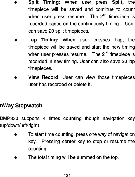  131   Split  Timing:  When  user  press  Split,  the timepiece  will  be  saved  and  continue  to  count when  user  press  resume.    The  2nd  timepiece  is recorded based on the continuously timing.    User can save 20 split timepieces.  Lap  Timing:  When  user  presses  Lap,  the timepiece  will  be  saved  and  start  the  new  timing when user presses resume.    The 2nd timepiece is recorded in new timing. User can also save 20 lap timepieces.  View  Record:  User  can  view  those  timepieces user has recorded or delete it.  nWay Stopwatch DMP330  supports  4  times  counting  though  navigation  key (up/down/left/right)  To start time counting, press one way of navigation key.    Pressing  center  key  to  stop  or  resume  the counting.    The total timing will be summed on the top. 