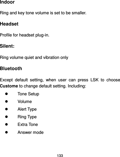  133  Indoor Ring and key tone volume is set to be smaller. Headset Profile for headset plug-in. Silent: Ring volume quiet and vibration only Bluetooth Except  default  setting,  when  user  can  press  LSK  to  choose Custome to change default setting. Including:   Tone Setup   Volume   Alert Type   Ring Type   Extra Tone   Answer mode  