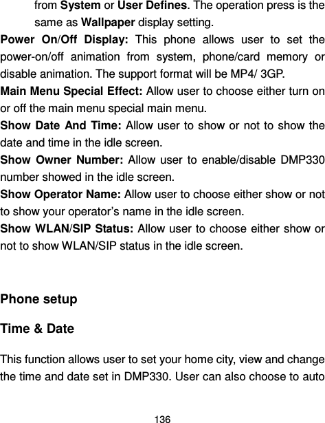  136  from System or User Defines. The operation press is the same as Wallpaper display setting. Power  On/Off  Display:  This  phone  allows  user  to  set  the power-on/off  animation  from  system,  phone/card  memory  or disable animation. The support format will be MP4/ 3GP. Main Menu Special Effect: Allow user to choose either turn on or off the main menu special main menu. Show Date  And Time: Allow user to show or not to show the date and time in the idle screen. Show  Owner  Number:  Allow  user  to  enable/disable  DMP330 number showed in the idle screen. Show Operator Name: Allow user to choose either show or not to show your operator’s name in the idle screen. Show WLAN/SIP Status: Allow user to choose either show or not to show WLAN/SIP status in the idle screen.  Phone setup   Time &amp; Date   This function allows user to set your home city, view and change the time and date set in DMP330. User can also choose to auto 