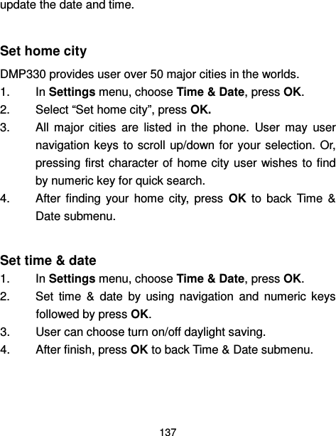  137  update the date and time.  Set home city DMP330 provides user over 50 major cities in the worlds. 1.  In Settings menu, choose Time &amp; Date, press OK. 2.  Select “Set home city”, press OK.   3.  All  major  cities  are  listed  in  the  phone.  User  may  user navigation keys  to scroll up/down for your selection. Or, pressing first  character of home city user wishes  to find by numeric key for quick search. 4.  After  finding  your  home  city,  press  OK  to  back  Time  &amp; Date submenu.  Set time &amp; date 1.  In Settings menu, choose Time &amp; Date, press OK. 2.  Set  time  &amp;  date  by  using  navigation  and  numeric  keys followed by press OK. 3.  User can choose turn on/off daylight saving. 4.  After finish, press OK to back Time &amp; Date submenu.  