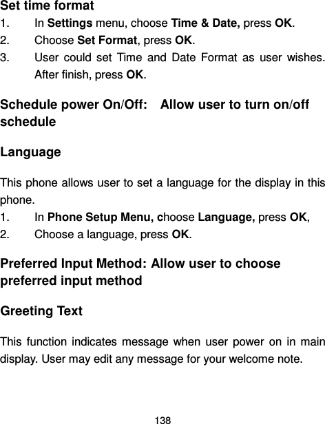  138  Set time format 1.  In Settings menu, choose Time &amp; Date, press OK. 2.  Choose Set Format, press OK. 3.  User  could  set  Time  and  Date  Format  as  user  wishes. After finish, press OK. Schedule power On/Off:    Allow user to turn on/off schedule Language This phone allows user to set a language for the display in this phone. 1.  In Phone Setup Menu, choose Language, press OK,   2.  Choose a language, press OK. Preferred Input Method: Allow user to choose preferred input method Greeting Text This  function  indicates  message  when  user  power  on  in  main display. User may edit any message for your welcome note.  