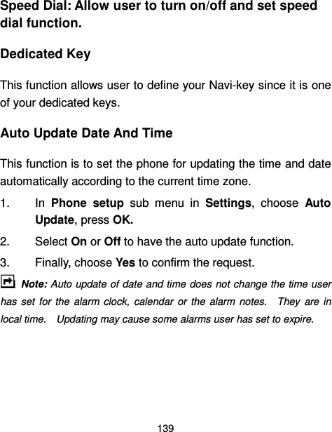  139  Speed Dial: Allow user to turn on/off and set speed dial function. Dedicated Key This function allows user to define your Navi-key since it is one of your dedicated keys. Auto Update Date And Time This function is to set the phone for updating the time and date automatically according to the current time zone. 1.  In  Phone  setup  sub  menu  in  Settings,  choose  Auto Update, press OK. 2.  Select On or Off to have the auto update function. 3.  Finally, choose Yes to confirm the request.   Note: Auto update of date and time does not change the time user has  set  for  the  alarm  clock,  calendar  or  the  alarm  notes.    They  are  in local time.    Updating may cause some alarms user has set to expire.  