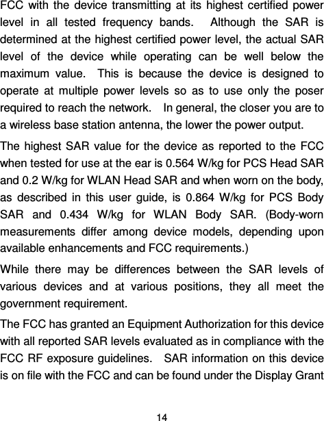  14  FCC  with the  device  transmitting  at  its  highest  certified  power level  in  all  tested  frequency  bands.   Although  the  SAR  is determined at the highest certified power level, the actual SAR level  of  the  device  while  operating  can  be  well  below  the maximum  value.    This  is  because  the  device  is  designed  to operate  at  multiple  power  levels  so  as  to  use  only  the  poser required to reach the network.    In general, the closer you are to a wireless base station antenna, the lower the power output. The highest  SAR  value  for the  device as  reported to the  FCC when tested for use at the ear is 0.564 W/kg for PCS Head SAR and 0.2 W/kg for WLAN Head SAR and when worn on the body, as  described  in  this  user  guide,  is  0.864  W/kg  for  PCS  Body SAR  and  0.434  W/kg  for  WLAN  Body  SAR.  (Body-worn measurements  differ  among  device  models,  depending  upon available enhancements and FCC requirements.) While  there  may  be  differences  between  the  SAR  levels  of various  devices  and  at  various  positions,  they  all  meet  the government requirement. The FCC has granted an Equipment Authorization for this device with all reported SAR levels evaluated as in compliance with the FCC RF exposure guidelines.    SAR information on this device is on file with the FCC and can be found under the Display Grant 