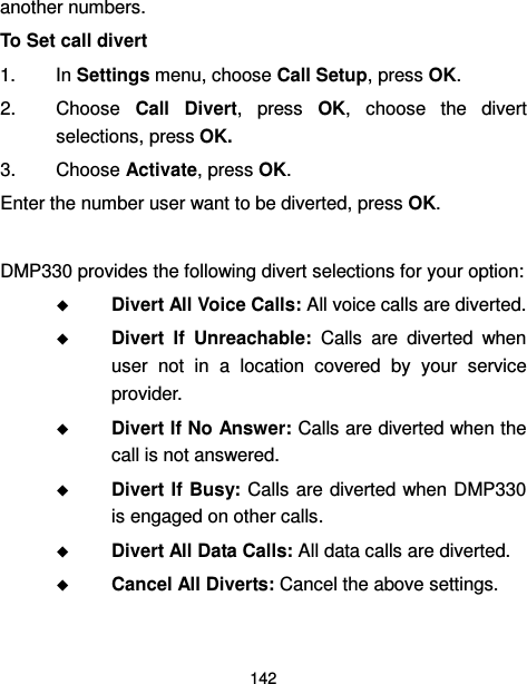  142  another numbers. To Set call divert 1.  In Settings menu, choose Call Setup, press OK. 2.  Choose  Call  Divert,  press  OK,  choose  the  divert selections, press OK. 3.  Choose Activate, press OK. Enter the number user want to be diverted, press OK.  DMP330 provides the following divert selections for your option:  Divert All Voice Calls: All voice calls are diverted.  Divert  If  Unreachable:  Calls  are  diverted  when user  not  in  a  location  covered  by  your  service provider.  Divert If No Answer: Calls are diverted when the call is not answered.  Divert If Busy: Calls are diverted when  DMP330 is engaged on other calls.  Divert All Data Calls: All data calls are diverted.  Cancel All Diverts: Cancel the above settings. 