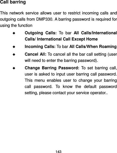  143  Call barring   This network service allows  user to  restrict incoming calls  and outgoing calls from DMP330. A barring password is required for using the function  Outgoing  Calls:  To  bar  All  Calls/International Calls/ International Call Except Home  Incoming Calls: To bar All Calls/When Roaming  Cancel All: To cancel all the bar call setting (user will need to enter the barring password).  Change  Barring  Password:  To  set  barring  call, user is asked to input user barring call password. This  menu  enables  user  to  change  your  barring call  password.  To  know  the  default  password setting, please contact your service operator..       
