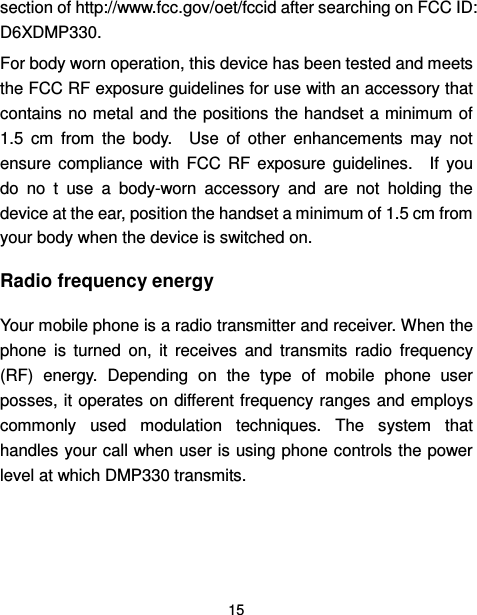  15  section of http://www.fcc.gov/oet/fccid after searching on FCC ID: D6XDMP330.     For body worn operation, this device has been tested and meets the FCC RF exposure guidelines for use with an accessory that contains no metal and the positions the handset a minimum of 1.5  cm  from  the  body.    Use  of  other  enhancements  may  not ensure  compliance  with  FCC  RF  exposure  guidelines.    If  you do  no  t  use  a  body-worn  accessory  and  are  not  holding  the device at the ear, position the handset a minimum of 1.5 cm from your body when the device is switched on. Radio frequency energy Your mobile phone is a radio transmitter and receiver. When the phone  is  turned  on,  it  receives  and  transmits  radio  frequency (RF)  energy.  Depending  on  the  type  of  mobile  phone  user posses, it operates on different frequency ranges and employs commonly  used  modulation  techniques.  The  system  that handles your call when user is using phone controls the power level at which DMP330 transmits. 