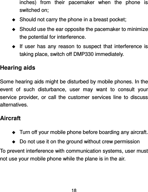  18  inches)  from  their  pacemaker  when  the  phone  is switched on;  Should not carry the phone in a breast pocket;  Should use the ear opposite the pacemaker to minimize the potential for interference.  If  user  has  any  reason  to  suspect  that  interference  is taking place, switch off DMP330 immediately. Hearing aids Some hearing aids might be disturbed by mobile phones. In the event  of  such  disturbance,  user  may  want  to  consult  your service  provider,  or  call  the  customer  services  line  to  discuss alternatives. Aircraft  Turn off your mobile phone before boarding any aircraft.  Do not use it on the ground without crew permission To prevent interference with communication systems, user must not use your mobile phone while the plane is in the air. 