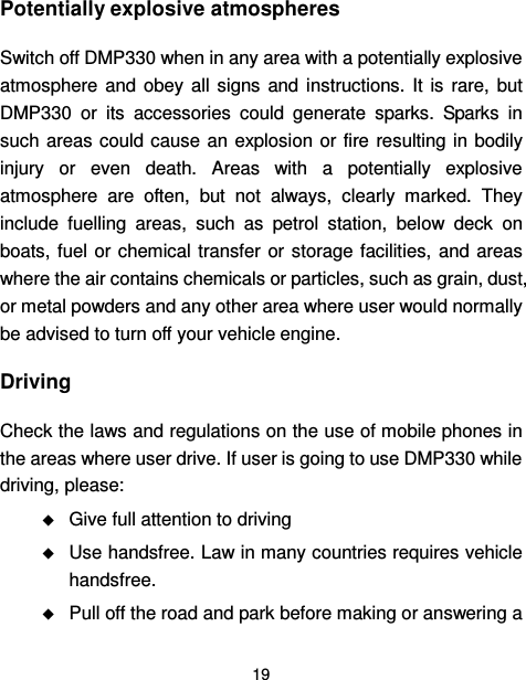  19  Potentially explosive atmospheres Switch off DMP330 when in any area with a potentially explosive atmosphere  and  obey  all  signs  and  instructions.  It  is  rare,  but DMP330  or  its  accessories  could  generate  sparks.  Sparks  in such areas could cause an explosion or fire  resulting in bodily injury  or  even  death.  Areas  with  a  potentially  explosive atmosphere  are  often,  but  not  always,  clearly  marked.  They include  fuelling  areas,  such  as  petrol  station,  below  deck  on boats, fuel  or  chemical  transfer  or storage facilities, and  areas where the air contains chemicals or particles, such as grain, dust, or metal powders and any other area where user would normally be advised to turn off your vehicle engine. Driving Check the laws and regulations on the use of mobile phones in the areas where user drive. If user is going to use DMP330 while driving, please:  Give full attention to driving  Use handsfree. Law in many countries requires vehicle handsfree.  Pull off the road and park before making or answering a 