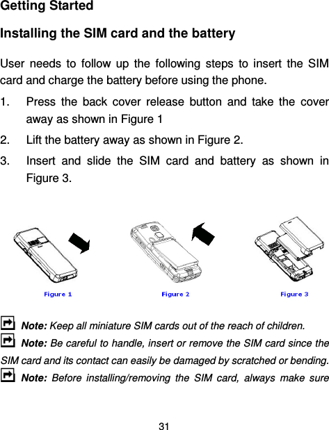  31  Getting Started Installing the SIM card and the battery User  needs  to  follow  up  the  following  steps  to  insert  the  SIM card and charge the battery before using the phone. 1.  Press  the  back  cover  release  button  and  take  the  cover away as shown in Figure 1   2.  Lift the battery away as shown in Figure 2.   3.  Insert  and  slide  the  SIM  card  and  battery  as  shown  in Figure 3.         Note: Keep all miniature SIM cards out of the reach of children.   Note: Be careful to handle, insert or remove the SIM card since the SIM card and its contact can easily be damaged by scratched or bending.   Note:  Before  installing/removing  the  SIM  card,  always  make  sure  