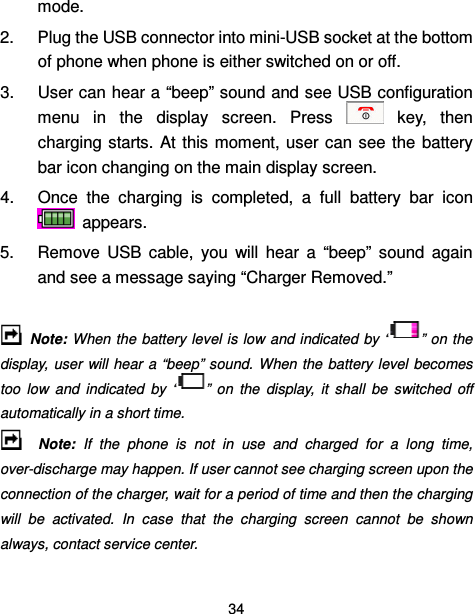  34  mode. 2.  Plug the USB connector into mini-USB socket at the bottom of phone when phone is either switched on or off.   3.  User can hear a “beep” sound and see USB configuration menu  in  the  display  screen.  Press    key,  then charging starts. At  this  moment, user can  see  the  battery bar icon changing on the main display screen. 4.  Once  the  charging  is  completed,  a  full  battery  bar  icon   appears. 5.  Remove  USB  cable,  you  will  hear  a  “beep”  sound  again and see a message saying “Charger Removed.”    Note: When the battery level is low and indicated by “ ” on the display, user  will hear  a “beep” sound.  When the battery  level  becomes too  low  and  indicated  by  “ ”  on  the  display,  it  shall  be  switched  off automatically in a short time.     Note:  If  the  phone  is  not  in  use  and  charged  for  a  long  time, over-discharge may happen. If user cannot see charging screen upon the connection of the charger, wait for a period of time and then the charging will  be  activated.  In  case  that  the  charging  screen  cannot  be  shown always, contact service center. 