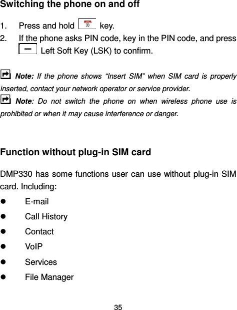  35  Switching the phone on and off 1.  Press and hold    key. 2.  If the phone asks PIN code, key in the PIN code, and press   Left Soft Key (LSK) to confirm.    Note:  If  the  phone  shows  “Insert  SIM”  when  SIM  card  is  properly inserted, contact your network operator or service provider.   Note:  Do  not  switch  the  phone  on  when  wireless  phone  use  is prohibited or when it may cause interference or danger.  Function without plug-in SIM card   DMP330 has some functions user can use without plug-in SIM card. Including:   E-mail   Call History   Contact     VoIP   Services   File Manager 