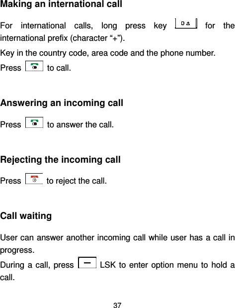  37  Making an international call   For  international  calls,  long  press  key    for  the international prefix (character “+”). Key in the country code, area code and the phone number. Press    to call.  Answering an incoming call Press    to answer the call.  Rejecting the incoming call Press    to reject the call.  Call waiting User can answer another incoming call while user has a call in progress.   During a  call, press    LSK to enter option  menu to  hold  a call. 