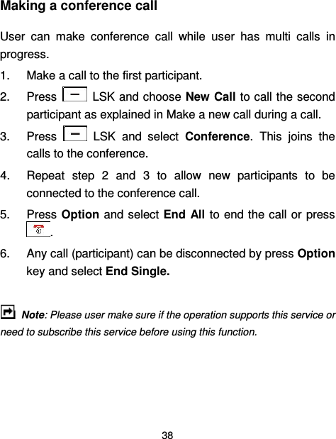  38  Making a conference call User  can  make  conference  call  while  user  has  multi  calls  in progress.   1.  Make a call to the first participant. 2.  Press    LSK and choose New Call to call the second participant as explained in Make a new call during a call. 3.  Press    LSK  and  select  Conference.  This  joins  the calls to the conference. 4.  Repeat  step  2  and  3  to  allow  new  participants  to  be connected to the conference call. 5.  Press Option and select End All to end the call or press . 6.  Any call (participant) can be disconnected by press Option key and select End Single.      Note: Please user make sure if the operation supports this service or need to subscribe this service before using this function.  