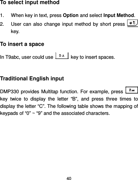  40  To select input method 1.  When key in text, press Option and select Input Method. 2.  User  can  also  change  input  method  by  short  press   key. To insert a space In T9abc, user could use    key to insert spaces.  Traditional English input DMP330 provides  Multitap function.  For example, press   key  twice  to  display  the  letter  “B”,  and  press  three  times  to display the letter “C”. The following table shows the mapping of keypads of “0” ~ “9” and the associated characters.     