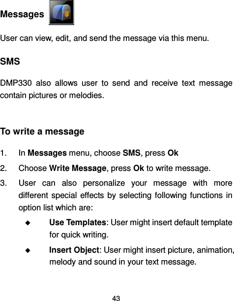  43   Messages   User can view, edit, and send the message via this menu.   SMS DMP330  also  allows  user  to  send  and  receive  text  message contain pictures or melodies.    To write a message 1.  In Messages menu, choose SMS, press Ok   2.  Choose Write Message, press Ok to write message. 3.  User  can  also  personalize  your  message  with  more different special  effects  by selecting following functions  in option list which are:  Use Templates: User might insert default template for quick writing.  Insert Object: User might insert picture, animation, melody and sound in your text message. 
