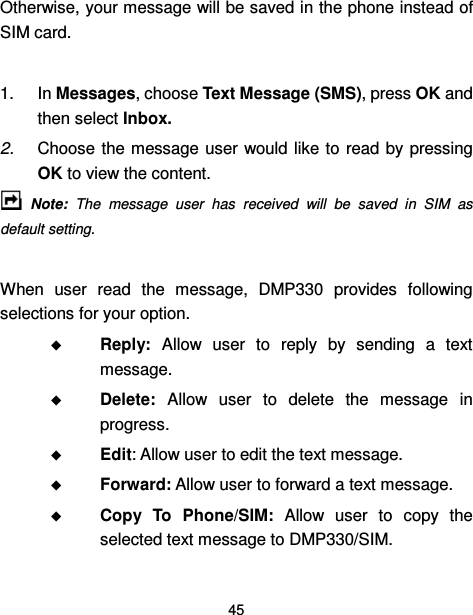  45  Otherwise, your message will be saved in the phone instead of SIM card.      1.  In Messages, choose Text Message (SMS), press OK and then select Inbox. 2.  Choose the message user  would like to read by  pressing OK to view the content.   Note:  The  message  user  has  received  will  be  saved  in  SIM  as default setting.  When  user  read  the  message,  DMP330  provides  following selections for your option.  Reply:  Allow  user  to  reply  by  sending  a  text message.  Delete:  Allow  user  to  delete  the  message  in progress.  Edit: Allow user to edit the text message.  Forward: Allow user to forward a text message.  Copy  To  Phone/SIM:  Allow  user  to  copy  the selected text message to DMP330/SIM. 