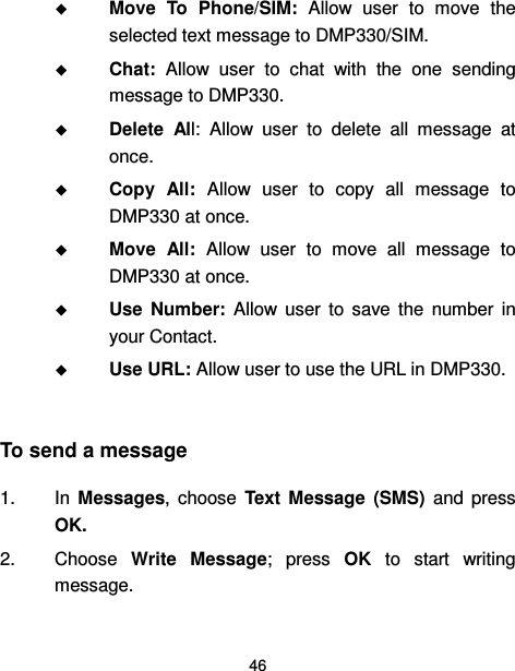  46   Move  To  Phone/SIM:  Allow  user  to  move  the selected text message to DMP330/SIM.  Chat:  Allow  user  to  chat  with  the  one  sending message to DMP330.  Delete  All:  Allow  user  to  delete  all  message  at once.  Copy  All:  Allow  user  to  copy  all  message  to DMP330 at once.  Move  All:  Allow  user  to  move  all  message  to DMP330 at once.  Use  Number:  Allow  user  to  save  the  number  in your Contact.  Use URL: Allow user to use the URL in DMP330.  To send a message 1.  In  Messages,  choose  Text  Message  (SMS)  and  press OK. 2.  Choose  Write  Message;  press  OK  to  start  writing message. 