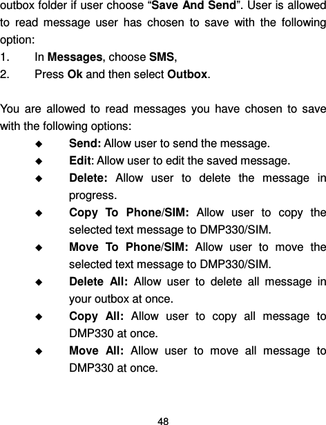  48  outbox folder if user choose “Save And Send”. User is allowed to  read  message  user  has  chosen  to  save  with  the  following option: 1.  In Messages, choose SMS,   2.  Press Ok and then select Outbox.  You  are  allowed  to  read  messages  you  have  chosen  to  save with the following options:  Send: Allow user to send the message.  Edit: Allow user to edit the saved message.  Delete:  Allow  user  to  delete  the  message  in progress.  Copy  To  Phone/SIM:  Allow  user  to  copy  the selected text message to DMP330/SIM.  Move  To  Phone/SIM:  Allow  user  to  move  the selected text message to DMP330/SIM.  Delete  All:  Allow  user  to  delete  all  message  in your outbox at once.  Copy  All:  Allow  user  to  copy  all  message  to DMP330 at once.  Move  All:  Allow  user  to  move  all  message  to DMP330 at once. 