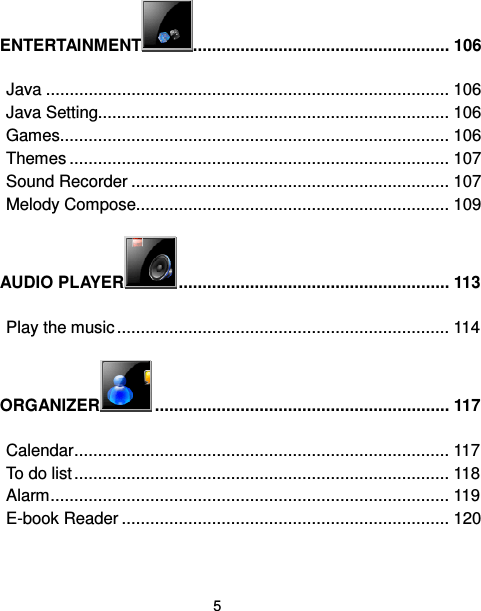  5  ENTERTAINMENT ...................................................... 106 Java ..................................................................................... 106 Java Setting.......................................................................... 106 Games.................................................................................. 106 Themes ................................................................................ 107 Sound Recorder ................................................................... 107 Melody Compose.................................................................. 109 AUDIO PLAYER ......................................................... 113 Play the music...................................................................... 114 ORGANIZER .............................................................. 117 Calendar............................................................................... 117 To do list............................................................................... 118 Alarm.................................................................................... 119 E-book Reader ..................................................................... 120 