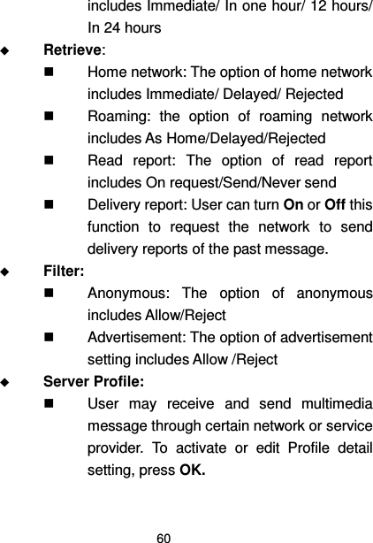  60  includes Immediate/ In one hour/ 12 hours/ In 24 hours  Retrieve:    Home network: The option of home network includes Immediate/ Delayed/ Rejected   Roaming:  the  option  of  roaming  network includes As Home/Delayed/Rejected   Read  report:  The  option  of  read  report includes On request/Send/Never send   Delivery report: User can turn On or Off this function  to  request  the  network  to  send delivery reports of the past message.  Filter:     Anonymous:  The  option  of  anonymous includes Allow/Reject   Advertisement: The option of advertisement setting includes Allow /Reject  Server Profile:     User  may  receive  and  send  multimedia message through certain network or service provider.  To  activate  or  edit  Profile  detail setting, press OK. 