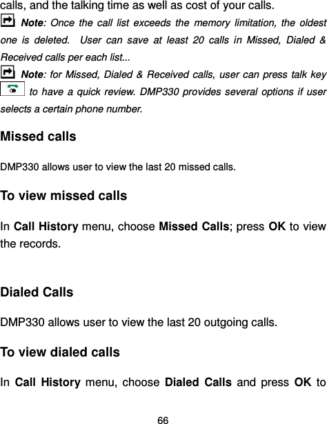  66  calls, and the talking time as well as cost of your calls.      Note:  Once  the  call  list  exceeds  the  memory  limitation,  the  oldest one  is  deleted.    User  can  save  at  least  20  calls  in  Missed,  Dialed  &amp; Received calls per each list...  Note:  for  Missed,  Dialed  &amp; Received  calls,  user  can  press talk key   to have  a  quick  review.  DMP330 provides several  options if  user selects a certain phone number. Missed calls   DMP330 allows user to view the last 20 missed calls. To view missed calls In Call History menu, choose Missed Calls; press OK to view the records.  Dialed Calls DMP330 allows user to view the last 20 outgoing calls. To view dialed calls In  Call  History  menu,  choose  Dialed  Calls  and  press  OK  to 