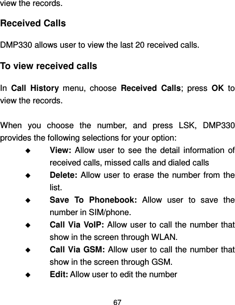  67  view the records. Received Calls DMP330 allows user to view the last 20 received calls. To view received calls In  Call  History  menu,  choose  Received  Calls;  press  OK  to view the records.  When  you  choose  the  number,  and  press  LSK,  DMP330 provides the following selections for your option:  View:  Allow  user  to  see  the  detail  information  of received calls, missed calls and dialed calls  Delete: Allow user  to  erase the number from  the list.  Save  To  Phonebook:  Allow  user  to  save  the number in SIM/phone.  Call Via VoIP: Allow user to call the number that show in the screen through WLAN.  Call Via GSM: Allow user to call the number that show in the screen through GSM.  Edit: Allow user to edit the number 