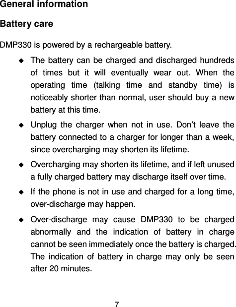  7  General information Battery care   DMP330 is powered by a rechargeable battery.  The battery can  be  charged and discharged  hundreds of  times  but  it  will  eventually  wear  out.  When  the operating  time  (talking  time  and  standby  time)  is noticeably shorter than normal, user should buy a new battery at this time.  Unplug  the  charger  when  not  in  use.  Don’t  leave  the battery connected to a charger for longer than a week, since overcharging may shorten its lifetime.    Overcharging may shorten its lifetime, and if left unused a fully charged battery may discharge itself over time.  If the phone is not in use and charged for a long time, over-discharge may happen.  Over-discharge  may  cause  DMP330  to  be  charged abnormally  and  the  indication  of  battery  in  charge cannot be seen immediately once the battery is charged. The  indication  of  battery  in  charge  may  only  be  seen after 20 minutes. 
