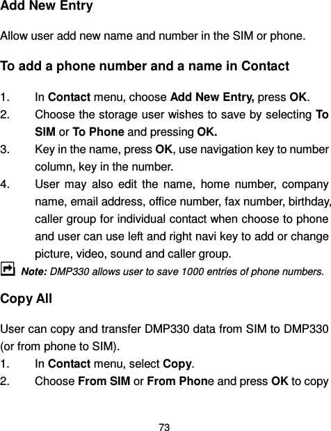  73  Add New Entry Allow user add new name and number in the SIM or phone. To add a phone number and a name in Contact 1.  In Contact menu, choose Add New Entry, press OK.     2.  Choose the storage user wishes to save by selecting To SIM or To Phone and pressing OK. 3.  Key in the name, press OK, use navigation key to number column, key in the number.   4.  User  may  also  edit  the  name,  home  number,  company name, email address, office number, fax number, birthday, caller group for individual contact when choose to phone and user can use left and right navi key to add or change picture, video, sound and caller group.   Note: DMP330 allows user to save 1000 entries of phone numbers. Copy All User can copy and transfer DMP330 data from SIM to DMP330 (or from phone to SIM).   1.  In Contact menu, select Copy. 2.  Choose From SIM or From Phone and press OK to copy 