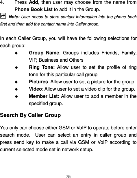  75  4.  Press  Add,  then  user may  choose  from the  name from Phone Book List to add it in the Group.   Note: User needs  to store contact information  into the  phone  book first and then add the contact name into Caller group.    In each Caller Group, you  will have the following selections for each group:  Group  Name:  Groups  includes  Friends,  Family, VIP, Business and Others  Ring  Tone:  Allow  user  to  set  the  profile  of  ring tone for this particular call group  Pictures: Allow user to set a picture for the group.    Video: Allow user to set a video clip for the group.  Member List: Allow user to add a member in the specified group. Search By Caller Group You only can choose either GSM or VoIP to operate before enter search  mode.    User  can  select  an  entry  in  caller  group  and press  send  key  to  make  a  call  via  GSM  or  VoIP  according  to current selected mode set in network setup.      