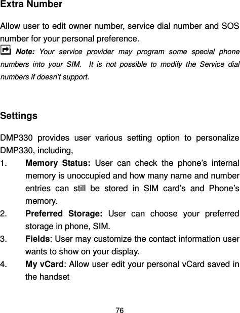  76  Extra Number Allow user to edit owner number, service dial number and SOS number for your personal preference.  Note:  Your  service  provider  may  program  some  special  phone numbers  into  your  SIM.    It  is  not  possible  to  modify  the  Service  dial numbers if doesn’t support.  Settings   DMP330  provides  user  various  setting  option  to  personalize DMP330, including,     1.  Memory  Status:  User  can  check  the  phone’s  internal memory is unoccupied and how many name and number entries  can  still  be  stored  in  SIM  card’s  and  Phone’s memory. 2.  Preferred  Storage:  User  can  choose  your  preferred storage in phone, SIM. 3.  Fields: User may customize the contact information user wants to show on your display. 4.  My vCard: Allow user edit your personal vCard saved in the handset 