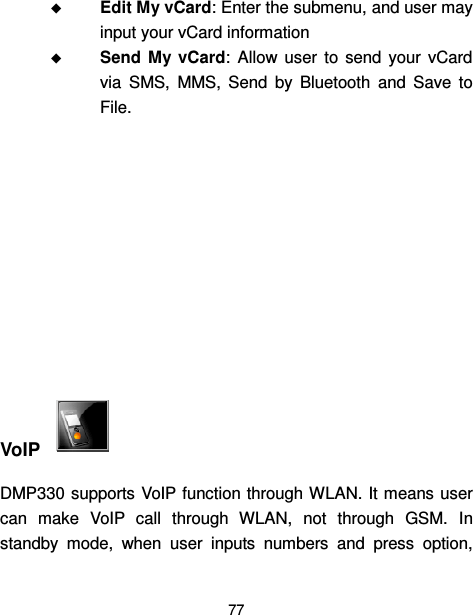  77   Edit My vCard: Enter the submenu, and user may input your vCard information  Send  My  vCard:  Allow  user  to  send  your  vCard via  SMS,  MMS,  Send  by  Bluetooth  and  Save  to File.         VoIP   DMP330 supports VoIP function through WLAN. It means user can  make  VoIP  call  through  WLAN,  not  through  GSM.  In standby  mode,  when  user  inputs  numbers  and  press  option, 