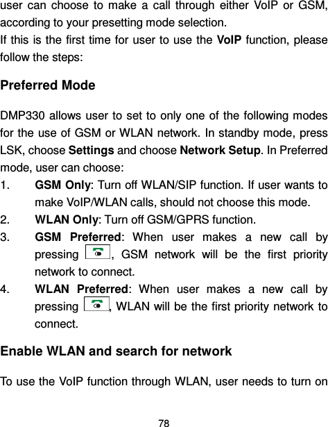 78  user  can  choose  to  make  a  call  through  either  VoIP  or  GSM, according to your presetting mode selection. If this is the first time for user to use the VoIP function,  please follow the steps: Preferred Mode DMP330 allows user to set to only one of the following modes for the use of GSM or WLAN network. In standby mode, press LSK, choose Settings and choose Network Setup. In Preferred mode, user can choose: 1.  GSM Only: Turn off WLAN/SIP function. If user wants to make VoIP/WLAN calls, should not choose this mode. 2.  WLAN Only: Turn off GSM/GPRS function. 3.  GSM  Preferred:  When  user  makes  a  new  call  by pressing  ,  GSM  network  will  be  the  first  priority network to connect. 4.  WLAN  Preferred:  When  user  makes  a  new  call  by pressing  , WLAN will be the first priority network to connect. Enable WLAN and search for network To use the VoIP function through WLAN, user needs to turn on 