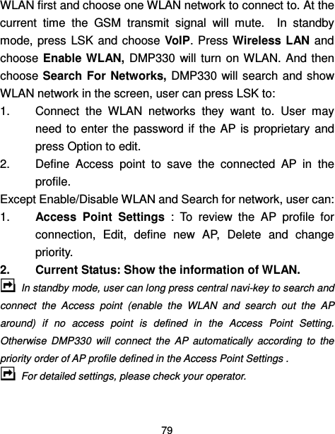  79  WLAN first and choose one WLAN network to connect to. At the current  time  the  GSM  transmit  signal  will  mute.    In  standby mode, press  LSK  and choose VoIP. Press Wireless LAN  and choose Enable WLAN,  DMP330  will  turn  on WLAN.  And  then choose Search  For  Networks, DMP330 will search and show WLAN network in the screen, user can press LSK to: 1.  Connect  the  WLAN  networks  they  want  to.  User  may need to  enter the  password  if  the  AP  is  proprietary and press Option to edit. 2.  Define  Access  point  to  save  the  connected  AP  in  the profile. Except Enable/Disable WLAN and Search for network, user can: 1.  Access  Point  Settings  :  To  review  the  AP  profile  for connection,  Edit,  define  new  AP,  Delete  and  change priority.   2.  Current Status: Show the information of WLAN.  In standby mode, user can long press central navi-key to search and connect  the  Access  point  (enable  the  WLAN  and  search  out  the  AP around)  if  no  access  point  is  defined  in  the  Access  Point  Setting. Otherwise  DMP330  will  connect  the  AP  automatically  according  to  the priority order of AP profile defined in the Access Point Settings .  For detailed settings, please check your operator. 