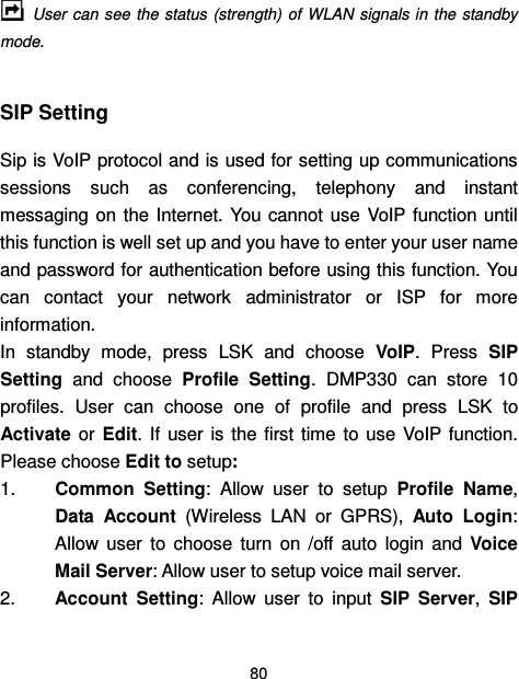  80   User can  see  the status  (strength) of  WLAN  signals in the  standby mode.  SIP Setting Sip is VoIP protocol and is used for setting up communications sessions  such  as  conferencing,  telephony  and  instant messaging on  the Internet. You cannot  use  VoIP  function until this function is well set up and you have to enter your user name and password for authentication before using this function. You can  contact  your  network  administrator  or  ISP  for  more information. In  standby  mode,  press  LSK  and  choose  VoIP.  Press  SIP Setting  and  choose  Profile  Setting.  DMP330  can  store  10 profiles.  User  can  choose  one  of  profile  and  press  LSK  to Activate  or  Edit.  If  user  is the  first  time  to  use VoIP function. Please choose Edit to setup:   1.  Common  Setting:  Allow  user  to  setup  Profile  Name, Data  Account  (Wireless  LAN  or  GPRS),  Auto Login: Allow  user  to  choose  turn  on  /off  auto  login  and  Voice Mail Server: Allow user to setup voice mail server. 2.  Account  Setting:  Allow  user  to  input  SIP  Server,  SIP 