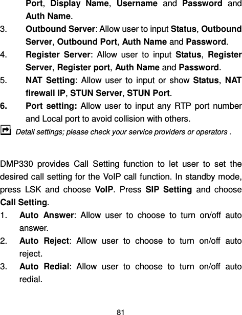  81  Port,  Display  Name,  Username  and  Password  and Auth Name. 3.  Outbound Server: Allow user to input Status, Outbound Server, Outbound Port, Auth Name and Password. 4.  Register  Server:  Allow  user  to  input  Status,  Register Server, Register port, Auth Name and Password. 5.  NAT  Setting:  Allow  user  to  input  or  show  Status,  NAT firewall IP, STUN Server, STUN Port. 6.  Port setting: Allow user  to  input  any  RTP  port number and Local port to avoid collision with others.  Detail settings; please check your service providers or operators .  DMP330  provides  Call  Setting  function  to  let  user  to  set  the desired call setting for the VoIP call function. In standby mode, press  LSK  and  choose  VoIP.  Press  SIP  Setting  and  choose Call Setting. 1.  Auto  Answer:  Allow  user  to  choose  to  turn  on/off  auto answer. 2.  Auto  Reject:  Allow  user  to  choose  to  turn  on/off  auto reject. 3.  Auto  Redial:  Allow  user  to  choose  to  turn  on/off  auto redial. 