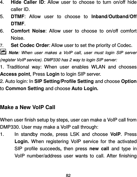  82  4.  Hide  Caller  ID:  Allow  user  to  choose  to  turn  on/off  hide caller ID. 5.  DTMF:  Allow  user  to  choose  to  Inband/Outband/Off DTMF. 6.  Comfort  Noise:  Allow  user  to  choose  to  on/off  comfort Noise. 7. Set Codec Order: Allow user to set the priority of Codec.  Note:  When  user  makes  a  VoIP  call,  user  must  login  SIP  server (register VoIP service). DMP330 has 2 way to login SIP server: 1.  Traditional  way:  When  user  enables  WLAN  and  chooses Access point, Press Login to login SIP server. 2. Auto login: In SIP Setting/Profile Setting and choose Option to Common Setting and choose Auto Login.        Make a New VoIP Call When user finish setup by steps, user can make a VoIP call from DMP330. User may make a VoIP call through: 1.  In  standby  mode,  press  LSK  and  choose  VoIP.  Press Login.  When  registering  VoIP  service  for  the  activated SIP  profile  succeeds,  then  press  new  call  and  type  in VoIP  number/address  user  wants  to  call.  After  finishing 
