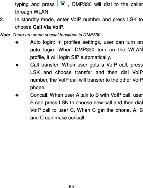  83  typing  and  press  ,  DMP330  will  dial  to  the  caller through WLAN. 2.  In standby mode,  enter  VoIP  number  and  press  LSK  to choose Call Via VoIP. Note: There are some special functions in DMP330:  Auto  login:  In  profiles  settings,  user  can  turn  on auto  login.  When  DMP330  turn  on  the  WLAN profile, it will login SIP automatically.  Call  transfer:  When  user  gets  a  VoIP  call,  press LSK  and  choose  transfer  and  then  dial  VoIP number, the VoIP call will transfer to the other VoIP phone.  Concall: When user A talk to B with VoIP call, user B can press LSK to choose new call and then dial VoIP call to user C, When C  get the  phone, A, B and C can make concall.   