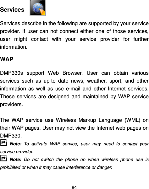  84   Services   Services describe in the following are supported by your service provider.  If  user  can  not connect either  one  of those  services, user  might  contact  with  your  service  provider  for  further information. WAP DMP330s  support  Web  Browser.  User  can  obtain  various services  such  as  up-to  date  news,  weather,  sport,  and  other information  as  well  as  use  e-mail  and  other  Internet  services. These  services  are  designed  and  maintained  by  WAP  service providers.  The  WAP  service  use  Wireless  Markup  Language  (WML)  on their WAP pages. User may not view the Internet web pages on DMP330.     Note:  To  activate  WAP  service,  user  may  need  to  contact  your service provider.   Note:  Do  not  switch  the  phone  on  when  wireless  phone  use  is prohibited or when it may cause interference or danger. 