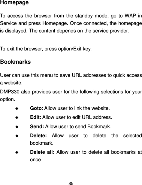  85  Homepage To  access  the  browser from  the  standby mode,  go  to  WAP in Service and press Homepage. Once connected, the homepage is displayed. The content depends on the service provider.  To exit the browser, press option/Exit key. Bookmarks User can use this menu to save URL addresses to quick access a website.   DMP330 also provides user for the following selections for your option.  Goto: Allow user to link the website.  Edit: Allow user to edit URL address.  Send: Allow user to send Bookmark.  Delete:  Allow  user  to  delete  the  selected bookmark.  Delete  all:  Allow  user  to delete all  bookmarks  at once. 
