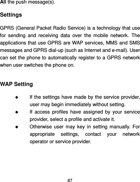  87  All the push message(s). Settings GPRS (General Packet Radio Service) is a technology that use for  sending  and  receiving  data  over  the  mobile  network.  The applications that use GPRS are WAP services, MMS and SMS messages and GPRS dial-up (such as Internet and e-mail). User can set the phone to automatically register to a GPRS network when user switches the phone on.  WAP Setting  If the settings have made by the service provider, user may begin immediately without setting.  If  access  profiles  have  assigned  by  your  service provider, select a profile and activate it.  Otherwise  user  may  key  in  setting  manually.  For appropriate  settings,  contact  your  network operator or service provider.   