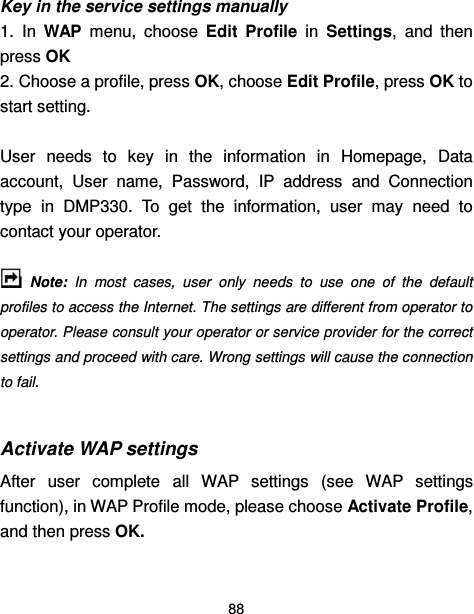  88  Key in the service settings manually 1.  In  WAP  menu,  choose  Edit  Profile  in  Settings,  and  then press OK   2. Choose a profile, press OK, choose Edit Profile, press OK to start setting.  User  needs  to  key  in  the  information  in  Homepage,  Data account,  User  name,  Password,  IP  address  and  Connection type  in  DMP330.  To  get  the  information,  user  may  need  to contact your operator.    Note: In  most  cases,  user  only  needs  to  use  one  of  the  default profiles to access the Internet. The settings are different from operator to operator. Please consult your operator or service provider for the correct settings and proceed with care. Wrong settings will cause the connection to fail.  Activate WAP settings After  user  complete  all  WAP  settings  (see  WAP  settings function), in WAP Profile mode, please choose Activate Profile, and then press OK.   