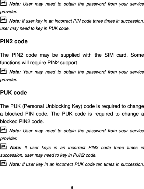  9    Note:  User  may  need  to  obtain  the  password  from  your  service provider.   Note: If user key in an incorrect PIN code three times in succession, user may need to key in PUK code. PIN2 code The  PIN2  code  may  be  supplied  with  the  SIM  card.  Some functions will require PIN2 support.   Note:  Your  may  need  to  obtain  the  password  from  your  service provider. PUK code The PUK (Personal Unblocking Key) code is required to change a  blocked  PIN  code.  The  PUK  code  is  required  to  change  a blocked PIN2 code.   Note:  User  may  need  to  obtain  the  password  from  your  service provider.   Note:  If  user  keys  in  an  incorrect  PIN2  code  three  times  in succession, user may need to key in PUK2 code.   Note: If user key in an incorrect PUK code ten times in succession, 