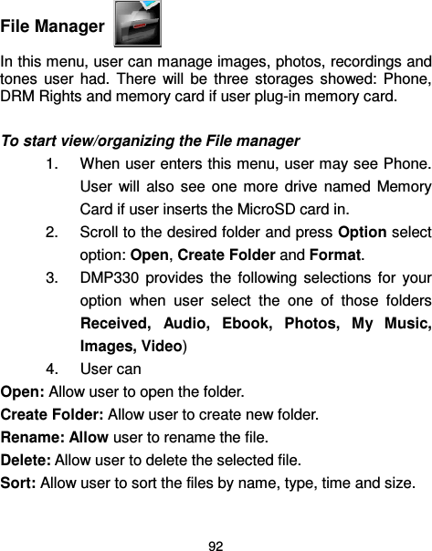  92   File Manager  In this menu, user can manage images, photos, recordings and tones  user  had.  There  will  be  three  storages  showed:  Phone, DRM Rights and memory card if user plug-in memory card.  To start view/organizing the File manager 1.  When user enters this menu, user may see Phone. User  will  also  see  one  more  drive  named  Memory Card if user inserts the MicroSD card in.     2.  Scroll to the desired folder and press Option select option: Open, Create Folder and Format. 3.  DMP330  provides  the  following  selections  for  your option  when  user  select  the  one  of  those  folders Received,  Audio,  Ebook,  Photos,  My  Music, Images, Video) 4.  User can   Open: Allow user to open the folder. Create Folder: Allow user to create new folder. Rename: Allow user to rename the file. Delete: Allow user to delete the selected file. Sort: Allow user to sort the files by name, type, time and size. 