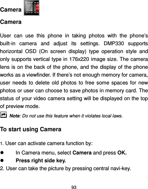  93   Camera   Camera User  can  use  this  phone  in  taking  photos  with  the  phone’s built-in  camera  and  adjust  its  settings.  DMP330  supports horizontal  OSD  (On  screen  display)  type  operation  style  and only supports vertical type in 176x220 image size. The camera lens is on the back of the phone, and the display  of the phone works as a viewfinder. If there’s not enough memory for camera, user  needs  to  delete  old  photos  to  free  some  spaces  for  new photos or user can choose to save photos in memory card. The status of your video camera setting will be displayed on the top of preview mode.  Note: Do not use this feature when it violates local laws. To start using Camera 1. User can activate camera function by:   In Camera menu, select Camera and press OK.   Press right side key.  2. User can take the picture by pressing central navi-key.  