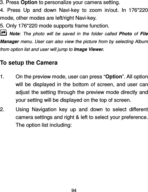  94  3. Press Option to personalize your camera setting. 4.  Press  Up  and  down  Navi-key  to  zoom  in/out.  In  176*220 mode, other modes are left/right Navi-key. 5. Only 176*220 mode supports frame function.     Note:  The  photo  will  be  saved  in  the  folder  called  Photo  of  File Manager menu. User can also view the picture from by selecting Album from option list and user will jump to Image Viewer. To setup the Camera 1.  On the preview mode, user can press “Option”. All option will  be  displayed  in  the  bottom  of  screen,  and  user  can adjust the setting through the preview mode directly and your setting will be displayed on the top of screen. 2.  Using  Navigation  key  up  and  down  to  select  different camera settings and right &amp; left to select your preference. The option list including:      