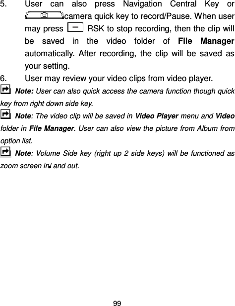  99  5.  User  can  also  press  Navigation  Central  Key  or camera quick key to record/Pause. When user may press    RSK to stop recording, then the clip will be  saved  in  the  video  folder  of  File  Manager automatically.  After  recording,  the  clip  will  be  saved  as your setting. 6.  User may review your video clips from video player.   Note: User can also quick access the camera function though quick key from right down side key.  Note: The video clip will be saved in Video Player menu and Video folder in File Manager. User can also view the picture from Album from option list.   Note: Volume  Side key  (right  up  2  side keys)  will  be functioned as zoom screen in/ and out.       