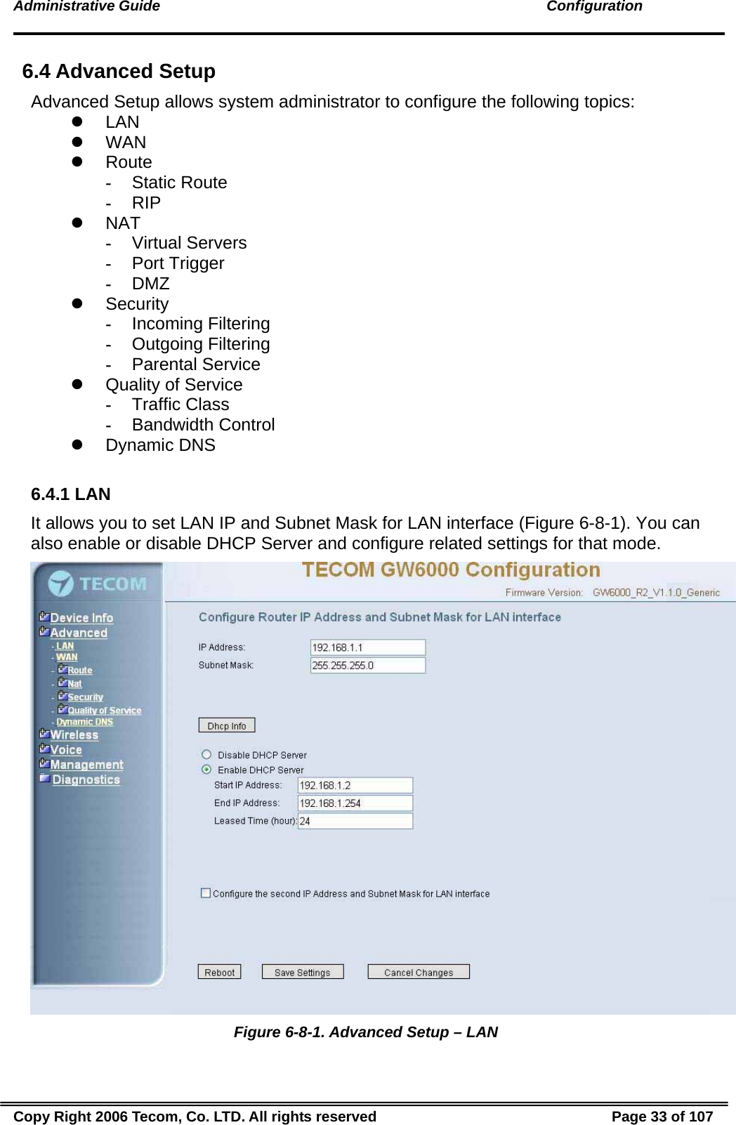 Administrative Guide                                                                                               Configuration 6.4 Advanced Setup Advanced Setup allows system administrator to configure the following topics: z LAN z WAN z Route - Static Route - RIP z NAT - Virtual Servers - Port Trigger - DMZ z Security - Incoming Filtering - Outgoing Filtering - Parental Service z  Quality of Service  - Traffic Class - Bandwidth Control z Dynamic DNS  6.4.1 LAN It allows you to set LAN IP and Subnet Mask for LAN interface (Figure 6-8-1). You can also enable or disable DHCP Server and configure related settings for that mode.   Figure 6-8-1. Advanced Setup – LAN Copy Right 2006 Tecom, Co. LTD. All rights reserved  Page 33 of 107 