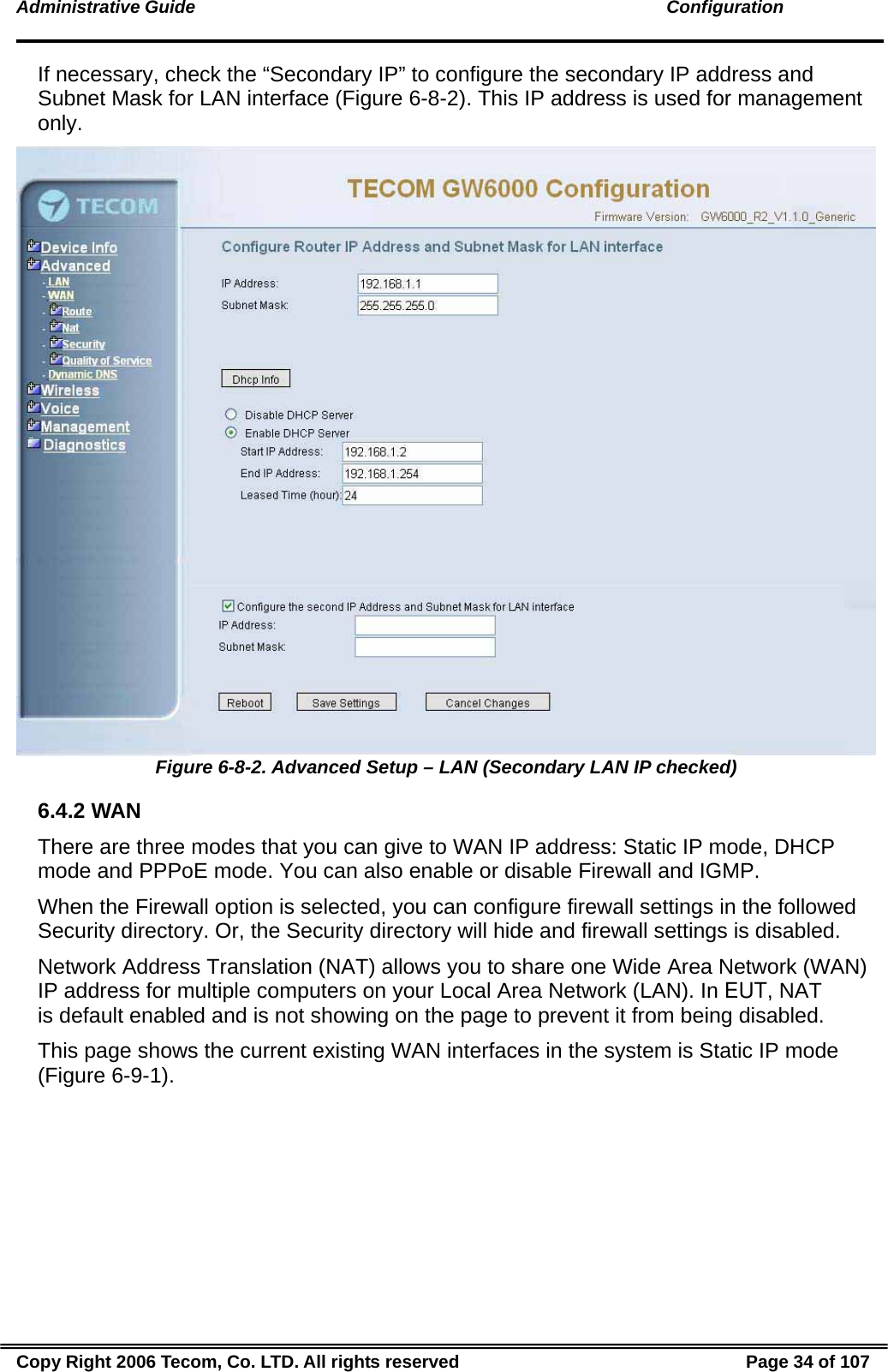 Administrative Guide                                                                                               Configuration If necessary, check the “Secondary IP” to configure the secondary IP address and Subnet Mask for LAN interface (Figure 6-8-2). This IP address is used for management only.  Figure 6-8-2. Advanced Setup – LAN (Secondary LAN IP checked) 6.4.2 WAN There are three modes that you can give to WAN IP address: Static IP mode, DHCP mode and PPPoE mode. You can also enable or disable Firewall and IGMP. When the Firewall option is selected, you can configure firewall settings in the followed Security directory. Or, the Security directory will hide and firewall settings is disabled. Network Address Translation (NAT) allows you to share one Wide Area Network (WAN) IP address for multiple computers on your Local Area Network (LAN). In EUT, NAT is default enabled and is not showing on the page to prevent it from being disabled. This page shows the current existing WAN interfaces in the system is Static IP mode (Figure 6-9-1). Copy Right 2006 Tecom, Co. LTD. All rights reserved  Page 34 of 107 