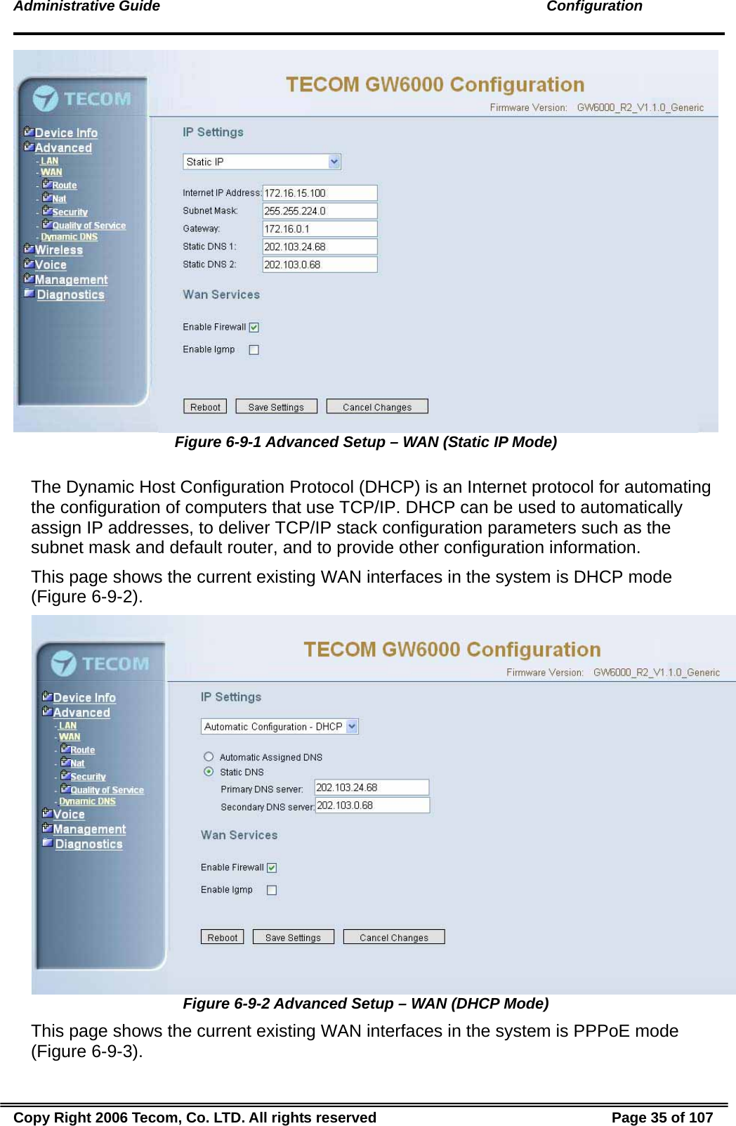 Administrative Guide                                                                                               Configuration  Figure 6-9-1 Advanced Setup – WAN (Static IP Mode)  The Dynamic Host Configuration Protocol (DHCP) is an Internet protocol for automating the configuration of computers that use TCP/IP. DHCP can be used to automatically assign IP addresses, to deliver TCP/IP stack configuration parameters such as the subnet mask and default router, and to provide other configuration information. This page shows the current existing WAN interfaces in the system is DHCP mode (Figure 6-9-2).  Figure 6-9-2 Advanced Setup – WAN (DHCP Mode) This page shows the current existing WAN interfaces in the system is PPPoE mode (Figure 6-9-3). Copy Right 2006 Tecom, Co. LTD. All rights reserved  Page 35 of 107 